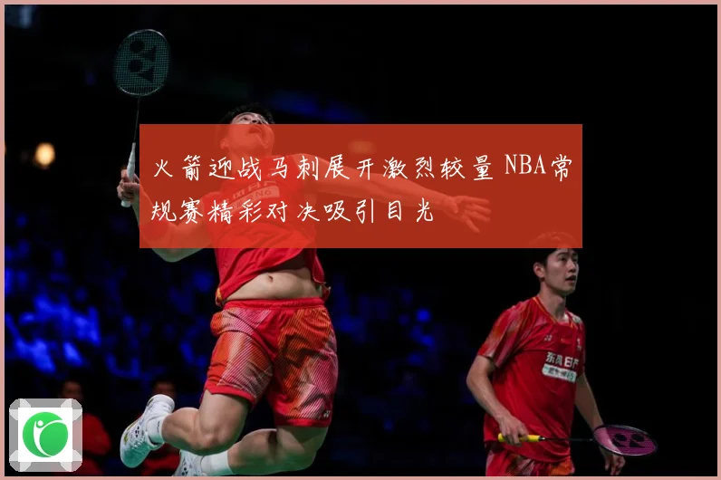 火箭迎战马刺展开激烈较量 NBA常规赛精彩对决吸引目光