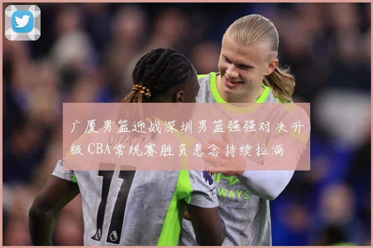 广厦男篮迎战深圳男篮强强对决升级 CBA常规赛胜负悬念持续拉满
