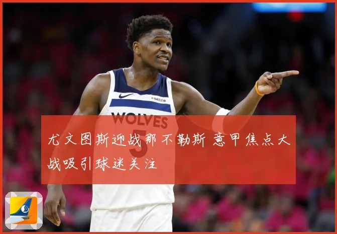 尤文图斯迎战那不勒斯 意甲焦点大战吸引球迷关注