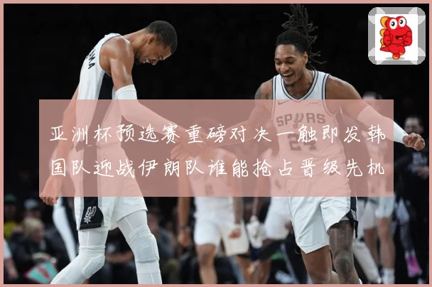 亚洲杯预选赛重磅对决一触即发韩国队迎战伊朗队谁能抢占晋级先机