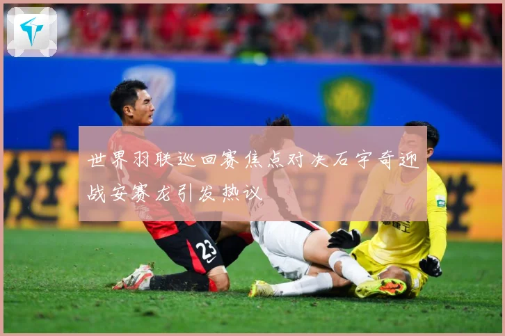 世界羽联巡回赛焦点对决石宇奇迎战安赛龙引发热议