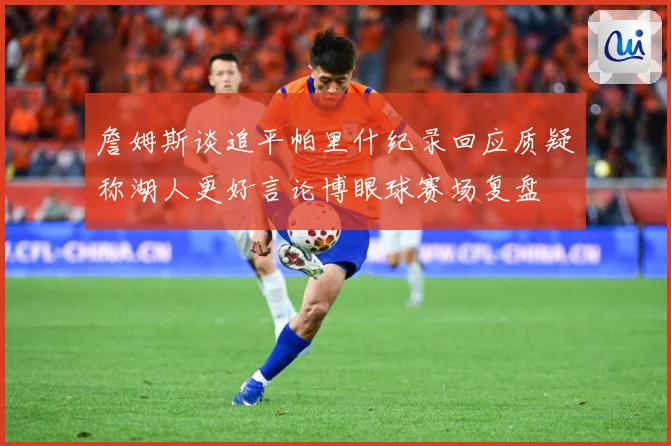 詹姆斯谈追平帕里什纪录回应质疑称湖人更好言论博眼球赛场复盘