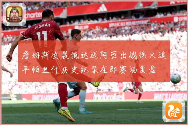 詹姆斯凌晨抵达迈阿密出战热火追平帕里什历史纪录在即赛场复盘
