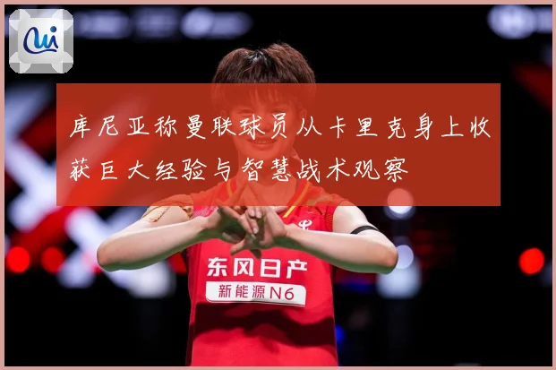 库尼亚称曼联球员从卡里克身上收获巨大经验与智慧战术观察