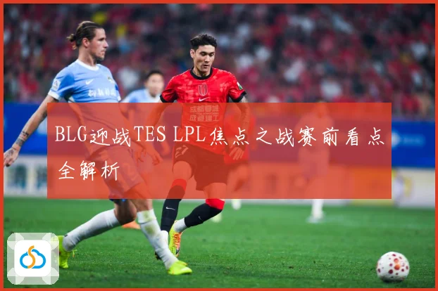 BLG迎战TES LPL焦点之战赛前看点全解析