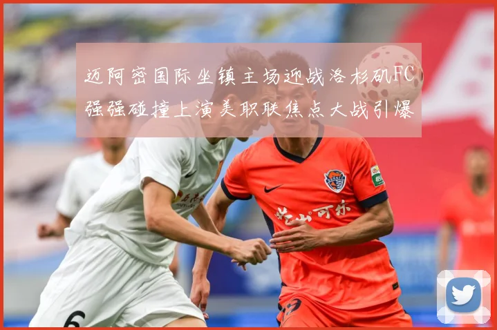 迈阿密国际坐镇主场迎战洛杉矶FC强强碰撞上演美职联焦点大战引爆球迷期待