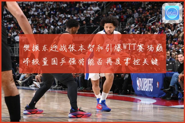 樊振东迎战张本智和引爆WTT赛场巅峰较量国乒强将能否再度掌控关键战局