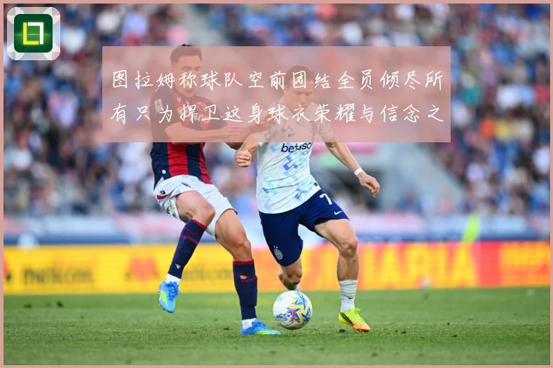 图拉姆称球队空前团结全员倾尽所有只为捍卫这身球衣荣耀与信念之数据研判