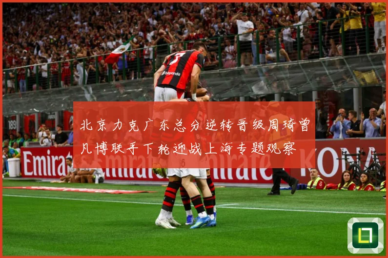 北京力克广东总分逆转晋级周琦曾凡博联手下轮迎战上海专题观察