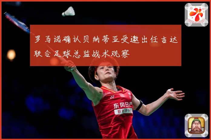 罗马诺确认贝纳蒂亚受邀出任吉达联合足球总监战术观察