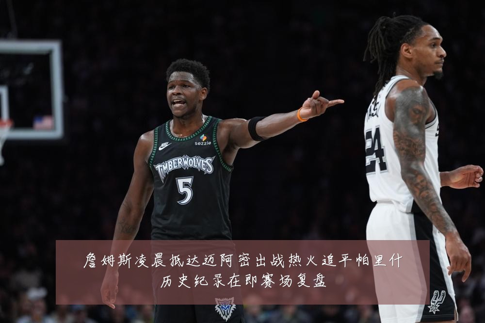 詹姆斯凌晨抵达迈阿密出战热火追平帕里什历史纪录在即赛场复盘