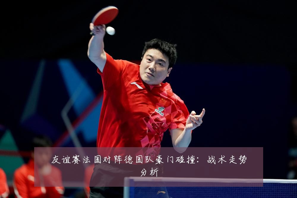 友谊赛法国对阵德国队豪门碰撞:战术走势分析